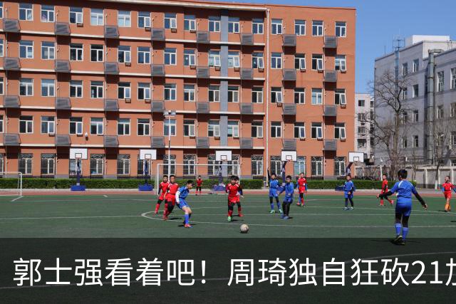 郭士强看着吧！周琦独自狂砍21加17，世预赛他上场，中国男篮底气就足了