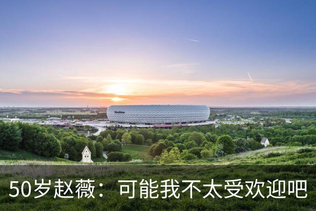 50岁赵薇：可能我不太受欢迎吧